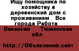 Ищу помощника по хозяйству в деревенский дом с проживанием - Все города Работа » Вакансии   . Тюменская обл.